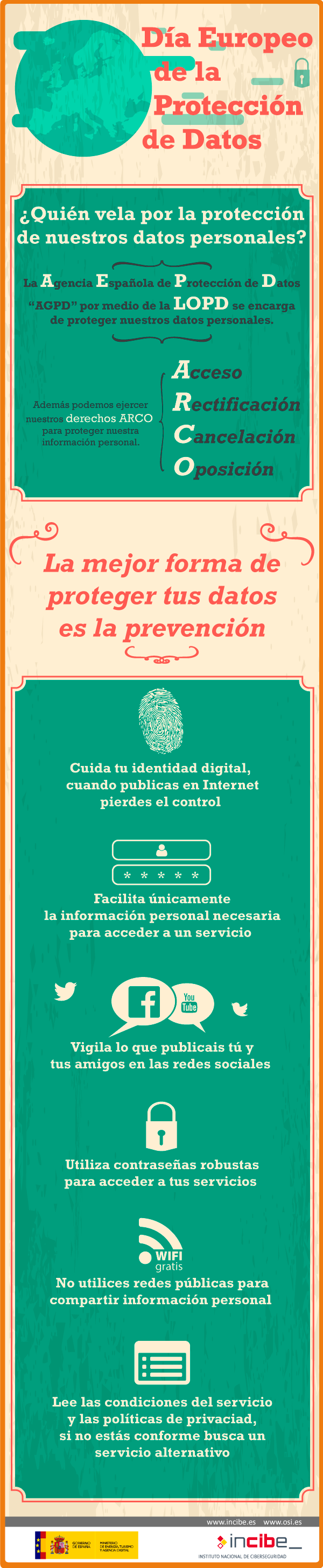 Día Europeo de la Protección de Datos. ¿Quién vela por la protección de nuestros datos personales? La Agencia Española de Protección de Datos "AGPD" por medio de la LOPD se encarga de proteger nuestros datos personales. Además podemos ejercer nuestros derechos ARCO "Acceso Rectificación Cancelació Omisión" para proteger nuestra información personal. La mejor forma de proteger tus datos es la prevención. Cuida tu identidad digital, cuando publicas en Internet pierdes el control. Facilita únicamente la información personal necesaria para acceder a un servicio. Utiliza contraseñas robustas para acceder a tus servicios. No utilices redes públicas para compartir información personal. Lee las condiciones del servicio y las políticas de privacidad, si no estás conforme busca un servicio alternativo.