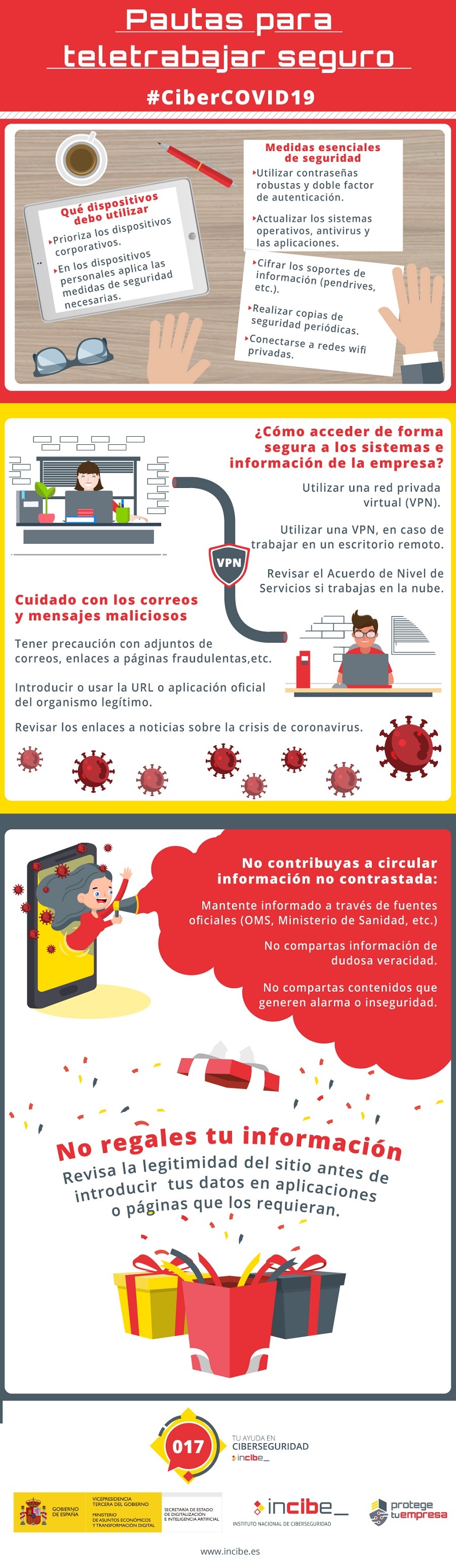 Titular: Pautas para teletrabajar seguro Primer bloque: ¿Qué dispositivos debo utilizar para teletrabajar? Prioriza los dispositivos corporativos 2 En los dispositivos personales (BYOD) aplica las medidas de seguridad necesarias.  Medidas esenciales de seguridad: Utilizar contraseñas robustas y doble factor de autenticación. Actualizar los sistemas operativos, antivirus y las aplicaciones. Cifrar los soportes de información (pendrives ,etc.). Realizar copias de seguridad periódicas. Conectarse a redes wifi privadas. Segundo bloque. ¿Cómo acceder de forma segura a los sistemas e información de la empresa? 1 Utilizar una red privada virtual (VPN). 2 Utilizar una VPN, en caso de trabajar en un escritorio remoto. Revisar el Acuerdo de Nivel de Servicios si trabajas en la nube. Cuidado con los correos y mensajes maliciosos: 1 Tener precaución con adjuntos de correos, enlaces a páginas fraudulentas, etc. Introducir o usar la URL o aplicación oficial del organismo legítimo. Revisar los enlaces a noticias sobre la crisis de coronavirus. Tercer bloque. No contribuyas a circular información no contrastada: 1 Mantente informado a través de fuente oficiales (OMS, Ministerio de Sanidad, etc.). No compartas información de dudosa veracidad. 3 No compartas contenidos que generen alarma o inseguridad. No regales tu información. 1 Revisa la legitimidad del sitio antes de introducir  tus datos en aplicaciones o páginas que los requieran.