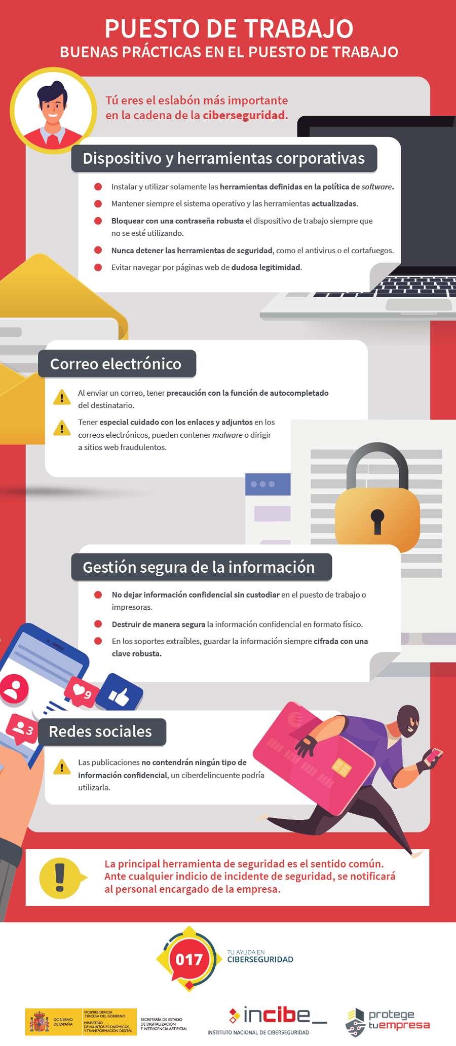 Titular: Puesto de trabajo. Buenas pŕacticas en el puesto de trabajo.Tú eres el eslabón más importante en la cadena de la ciberseguridad. Primer bloque: Dispositivo y herramientas corporativas 1 Instalar y utilizar solamente las herramientas definidas en la política de software. 2 Mantener siempre el sistema operativo y las herramientas actualizadas. 3 Bloquear con una contraseña robusta el dispositivo de trabajo siempre que no se esté utilizando. 4 Nunca detener las herramientas de seguridad, como el antivirus o el cortafuegos. 5 Evitar navegar por páginas web de dudosa legitimidad. Segundo bloque: Correo electrónico 1 Al enviar un correo, tener precaución con la función de autocompletado del destinatario. 2 Tener especial cuidado con los enlaces y adjuntos en los correos electrónicos, pueden contener malware o dirigir a sitios web fraudulentos. Tercer bloque: Gestión segura de la información 1 No dejar información confidencial sin custodiar en el puesto de trabajo o impresoras. 2 Destruir de manera segura la información confidencial en formato físico. 3	En los soportes extraíbles, guardar la información siempre cifrada con una clave robusta. Cuarto bloque: Redes sociales 1 Las publicaciones no contendrán ningún tipo de información confidencial, un ciberdelincuente podría utilizarla. La principal herramienta de seguridad es el sentido común. Ante cualquier indicio de incidente de seguridad, se notificará al personal encargado de la empresa.