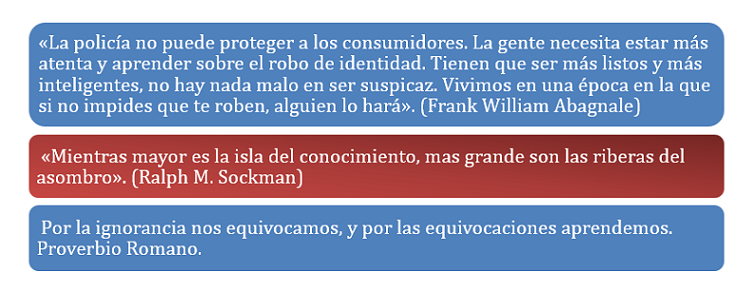 «La policía no puede proteger a los consumidores. La gente necesita estar más  atenta y aprender sobre el robo de identidad. Tienen que ser más listos y más  inteligentes, no hay nada malo en ser suspicaz. Vivimos en una época en la que  si no impides que te roben, alguien lo hará». (Frank William Abagnale)  «Mientras mayor es la isla del conocimiento, mas grande son las riberas del  asombro». (Ralph M. Sockman).  Por la ignorancia nos equivocamos, y por las equivocaciones aprendemos.  Proverbio Romano.